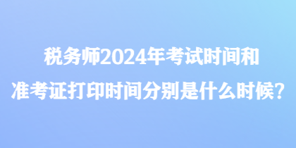 稅務師2024年考試時間和準考證打印時間分別是什么時候？