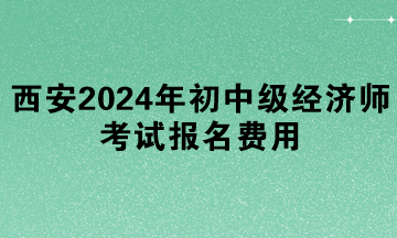 西安2024年初中級經(jīng)濟(jì)師考試報(bào)名費(fèi)用