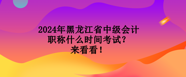 2024年黑龍江省中級會計職稱什么時間考試？來看看！