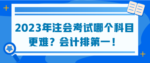 2023年注會考試哪個科目更難？會計排第一！