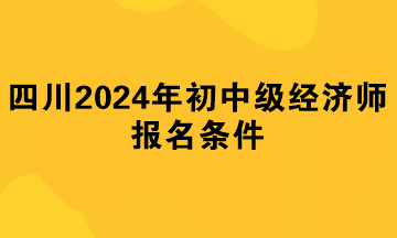 四川2024年初中級經(jīng)濟(jì)師報名條件