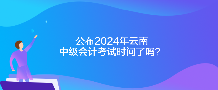 公布2024年云南中級會計(jì)考試時(shí)間了嗎？