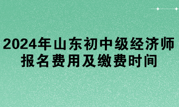 2024年山東初中級經(jīng)濟(jì)師報(bào)名費(fèi)用及繳費(fèi)時間