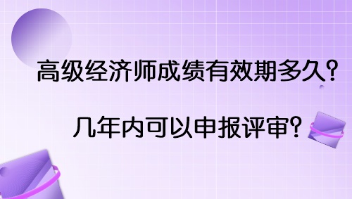 高級(jí)經(jīng)濟(jì)師成績(jī)有效期多久？幾年內(nèi)可以申報(bào)評(píng)審？