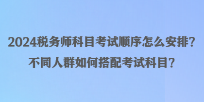 2024稅務師科目考試順序怎么安排？不同人群如何搭配考試科目？