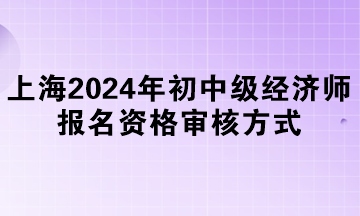 上海2024年初中級(jí)經(jīng)濟(jì)師報(bào)名資格審核方式