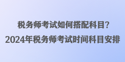 稅務(wù)師考試如何搭配科目？2024年稅務(wù)師考試時(shí)間科目安排