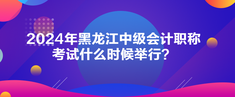 2024年黑龍江中級會計(jì)職稱考試什么時(shí)候舉行？