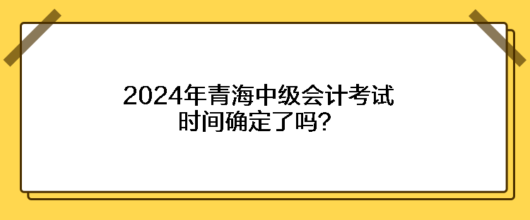 2024年青海中級(jí)會(huì)計(jì)考試時(shí)間確定了嗎？