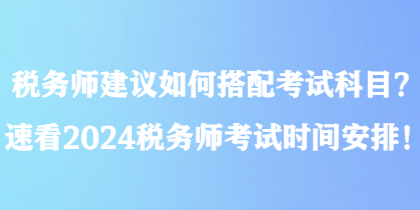 稅務(wù)師建議如何搭配考試科目？速看2024稅務(wù)師考試時(shí)間安排！