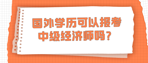 國外學(xué)歷可以報考中級經(jīng)濟師嗎？學(xué)信網(wǎng)查不到怎么辦？