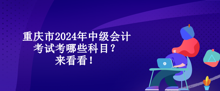 重慶市2024年中級(jí)會(huì)計(jì)考試考哪些科目？來看看！