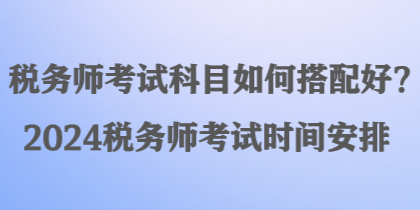 稅務(wù)師考試科目如何搭配好？2024稅務(wù)師考試時(shí)間安排