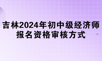 吉林2024年初中級經(jīng)濟(jì)師報名資格審核方式