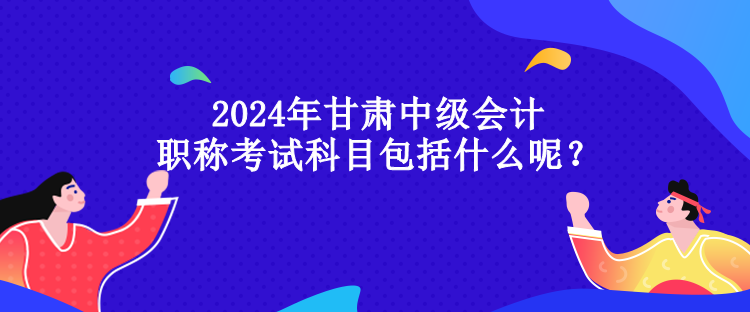 2024年甘肅中級(jí)會(huì)計(jì)職稱考試科目包括什么呢？