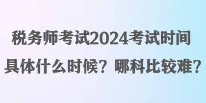 稅務(wù)師考試2024考試時(shí)間具體什么時(shí)候？哪科比較難？