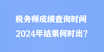 稅務(wù)師成績查詢時間2024年結(jié)果何時出？