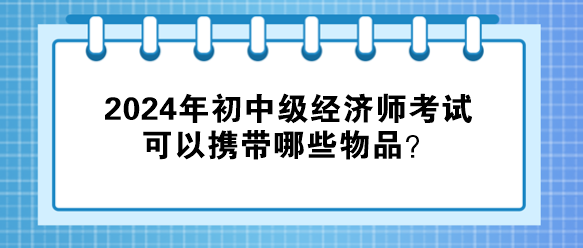 2024年初中級(jí)經(jīng)濟(jì)師考試可以攜帶哪些物品？