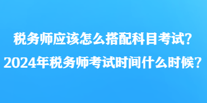 稅務師應該怎么搭配科目考試？2024年稅務師考試時間什么時候？