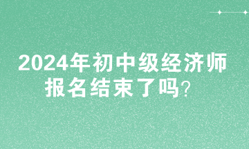 2024年初中級經(jīng)濟師報名結束了嗎？