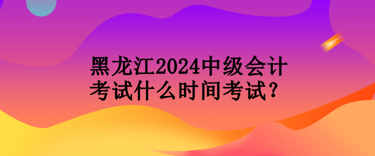 黑龍江2024中級(jí)會(huì)計(jì)考試什么時(shí)間考試？