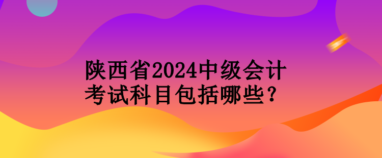 陜西省2024中級會計(jì)考試科目包括哪些？