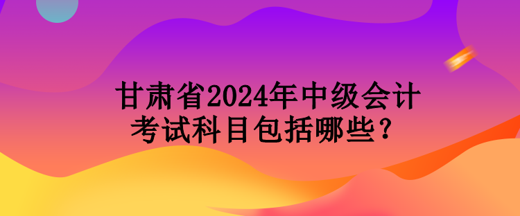 甘肅省2024年中級(jí)會(huì)計(jì)考試科目包括哪些？