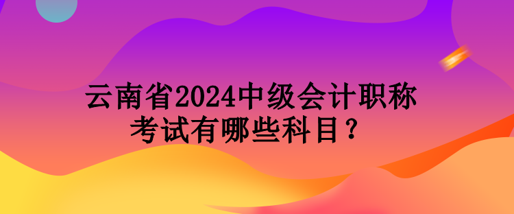 云南省2024中級(jí)會(huì)計(jì)職稱考試有哪些科目？