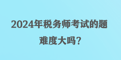 2024年稅務(wù)師考試的題難度大嗎？