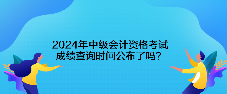 2024年中級會計資格考試成績查詢時間公布了嗎？