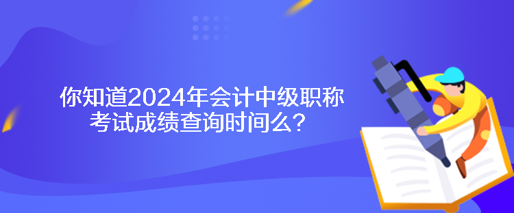 你知道2024年會計中級職稱考試成績查詢時間么？