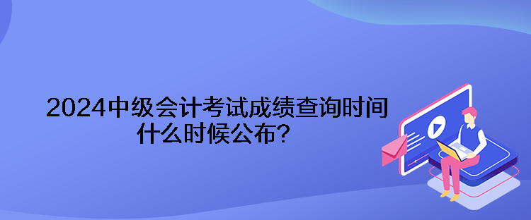 2024中級會計(jì)考試成績查詢時(shí)間什么時(shí)候公布？