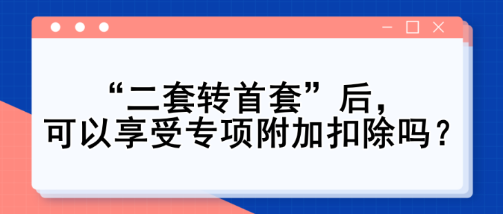 “二套轉(zhuǎn)首套”后，可以享受專項附加扣除嗎？