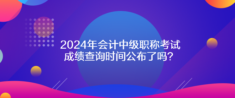 2024年會(huì)計(jì)中級(jí)職稱考試成績(jī)查詢時(shí)間公布了嗎？