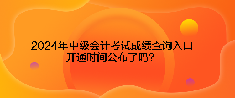 2024年中級會計考試成績查詢?nèi)肟陂_通時間公布了嗎？