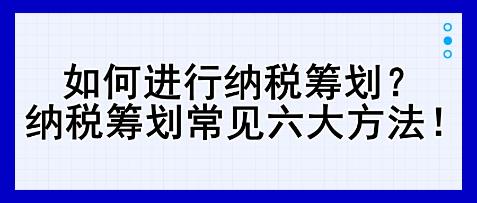 如何進(jìn)行納稅籌劃？納稅籌劃常見六大方法！