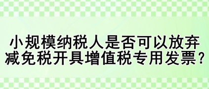 小規(guī)模納稅人是否可以放棄減免稅開具增值稅專用發(fā)票？