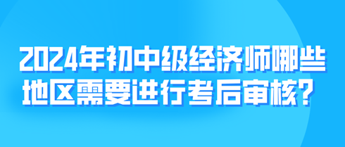 2024年初中級(jí)經(jīng)濟(jì)師哪些地區(qū)需要進(jìn)行考后審核？