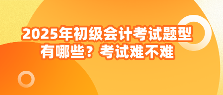 2025年初級會計考試題型有哪些？考試難不難