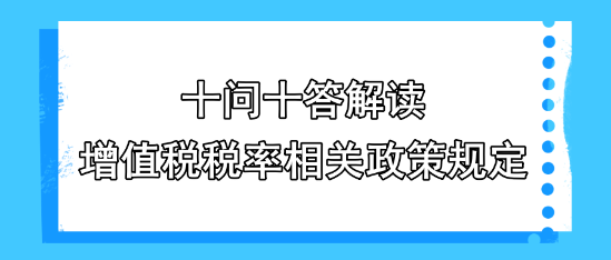 十問(wèn)十答解讀增值稅稅率相關(guān)政策規(guī)定