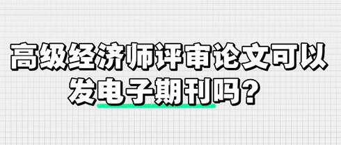 高級(jí)經(jīng)濟(jì)師評(píng)審論文可以發(fā)電子期刊嗎？